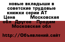 новые вкладыши в советские трудовые книжки серии АТ-II › Цена ­ 550 - Московская обл. Другое » Продам   . Московская обл.